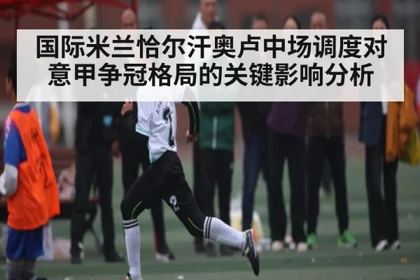 国际米兰恰尔汗奥卢中场调度对意甲争冠格局的关键影响分析